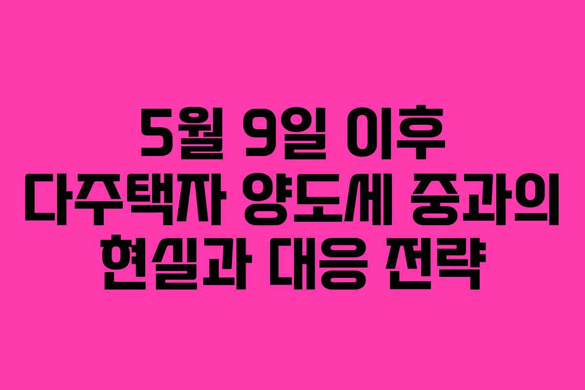 5월 9일 이후 다주택자 양도세 중과의 현실과 대응 전략