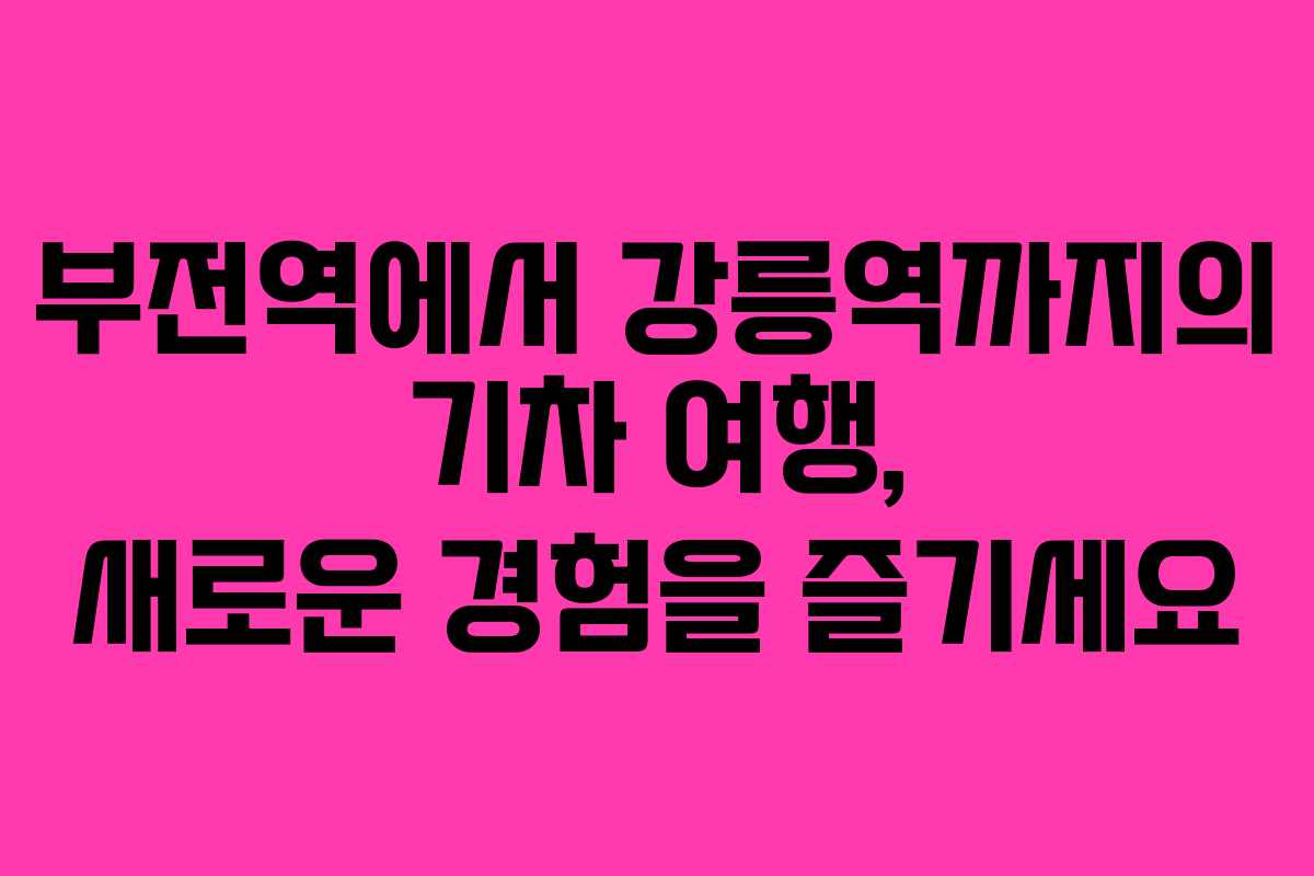부전역에서 강릉역까지의 기차 여행, 새로운 경험을 즐기세요