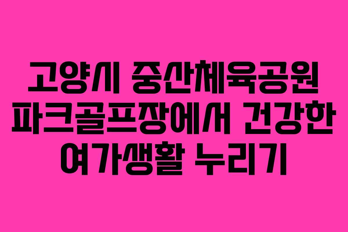 고양시 중산체육공원 파크골프장에서 건강한 여가생활 누리기