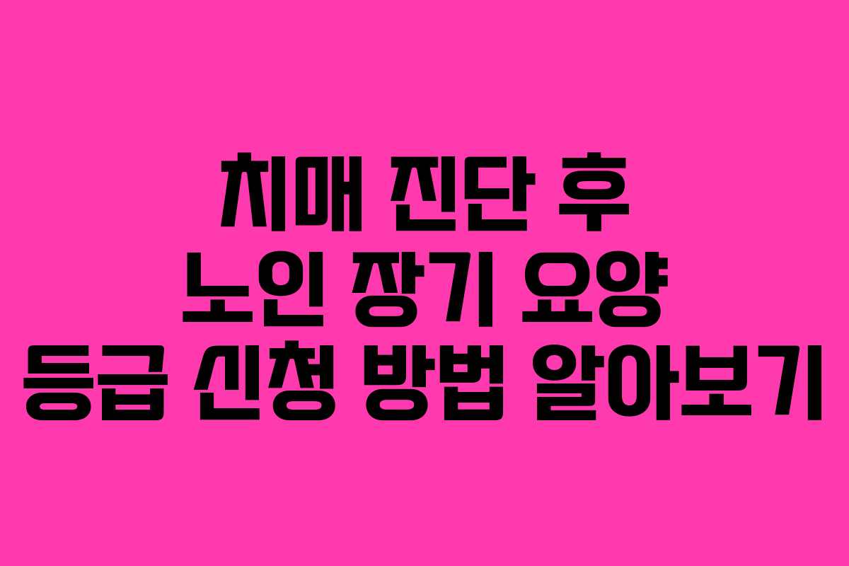 치매 진단 후 노인 장기 요양 등급 신청 방법 알아보기