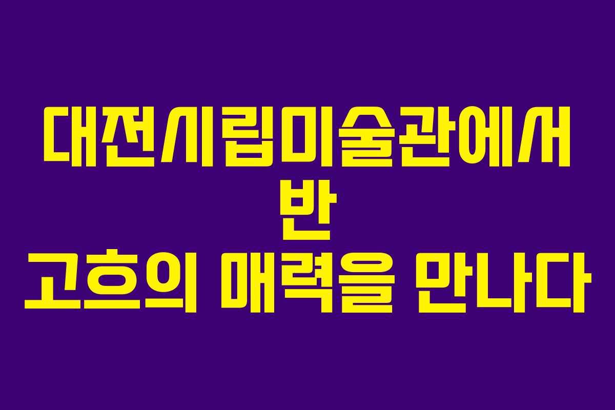 대전시립미술관에서 반 고흐의 매력을 만나다