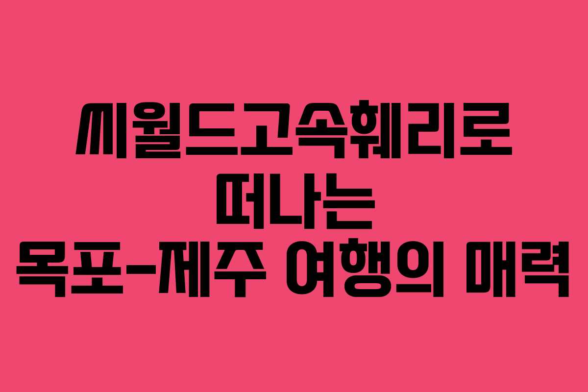 씨월드고속훼리로 떠나는 목포-제주 여행의 매력