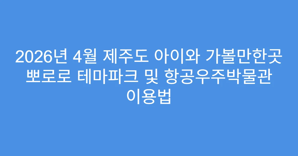 2026년 4월 제주도 아이와 가볼만한곳 뽀로로 테마파크 및 항공우주박물관 이용법