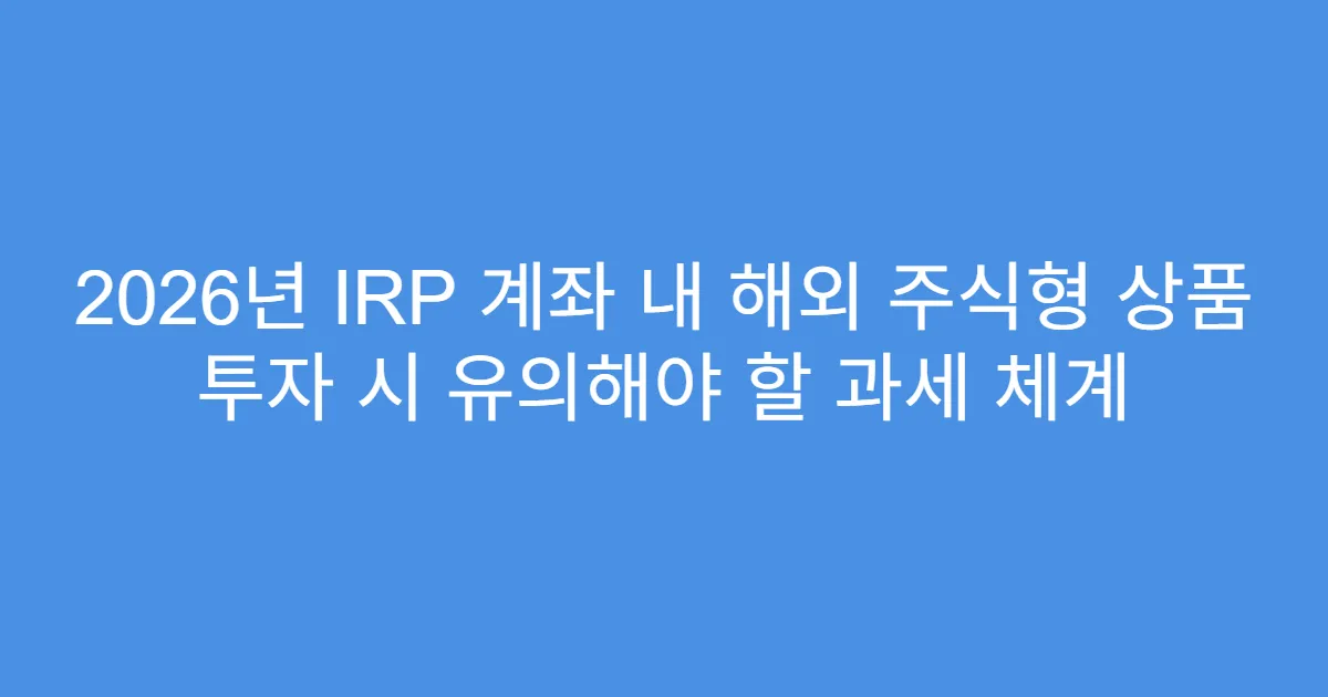 2026년 IRP 계좌 내 해외 주식형 상품 투자 시 유의해야 할 과세 체계
