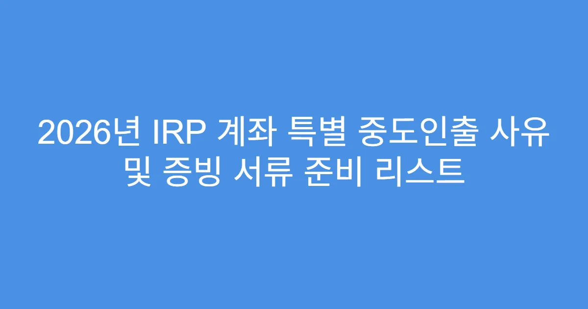 2026년 IRP 계좌 특별 중도인출 사유 및 증빙 서류 준비 리스트
