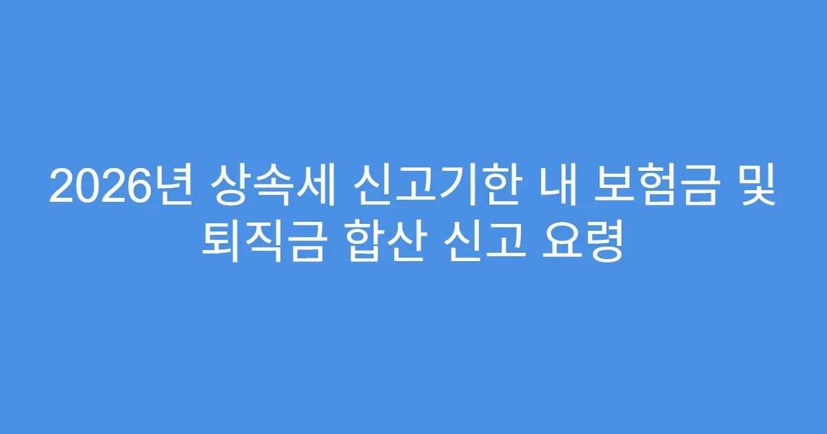 2026년 상속세 신고기한 내 보험금 및 퇴직금 합산 신고 요령