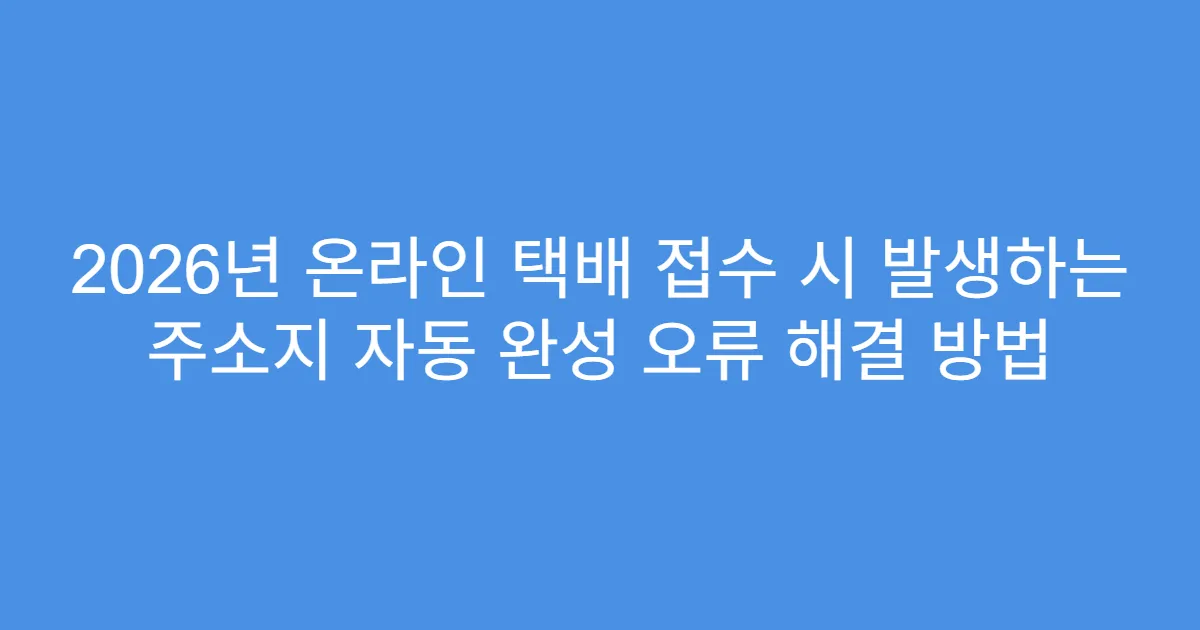 2026년 온라인 택배 접수 시 발생하는 주소지 자동 완성 오류 해결 방법