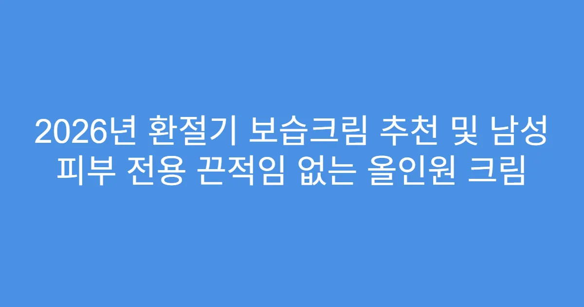 2026년 환절기 보습크림 추천 및 남성 피부 전용 끈적임 없는 올인원 크림