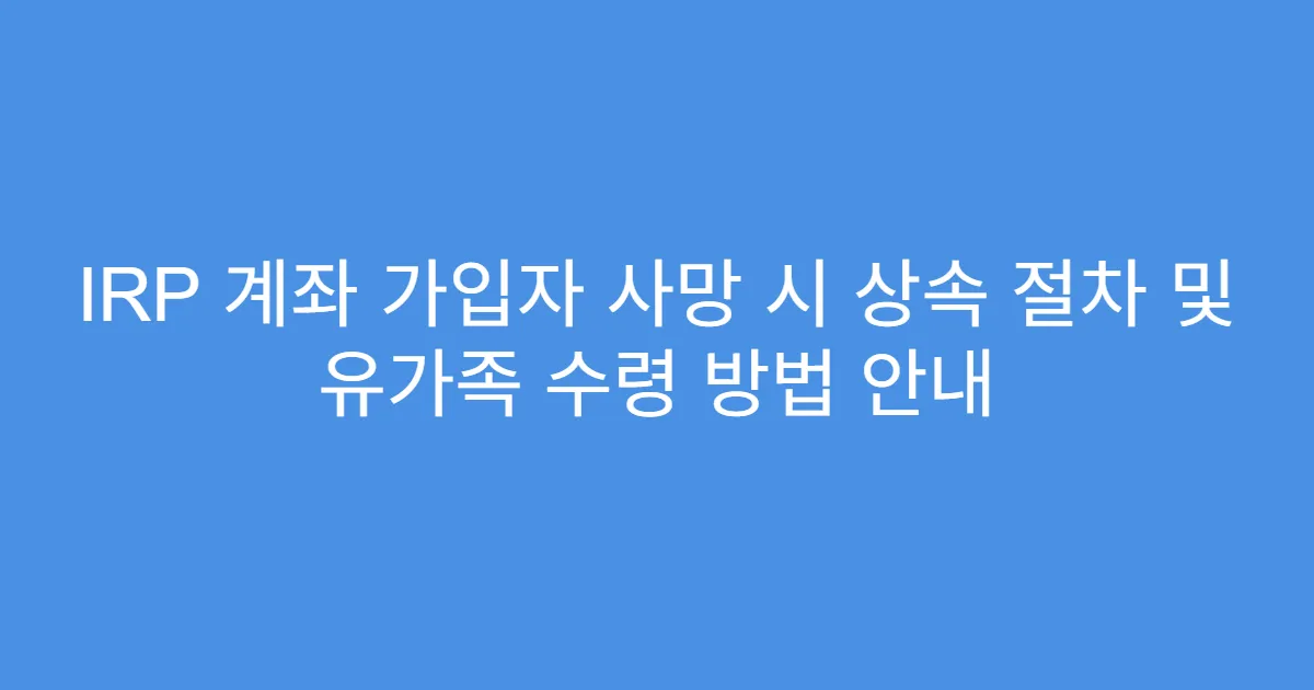 IRP 계좌 가입자 사망 시 상속 절차 및 유가족 수령 방법 안내