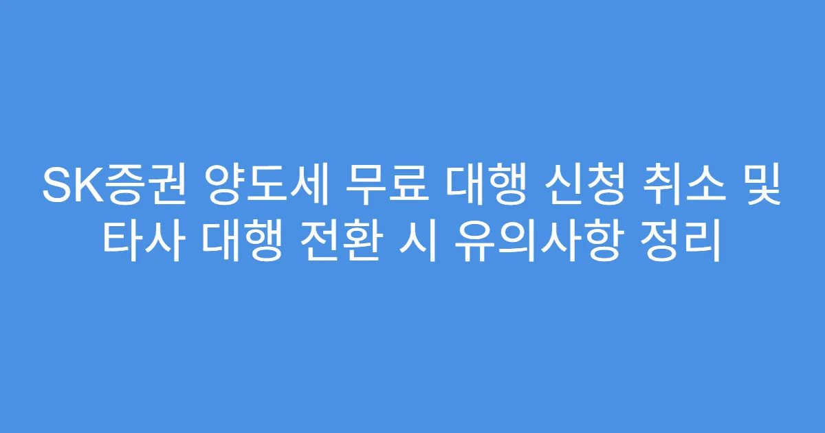 SK증권 양도세 무료 대행 신청 취소 및 타사 대행 전환 시 유의사항 정리