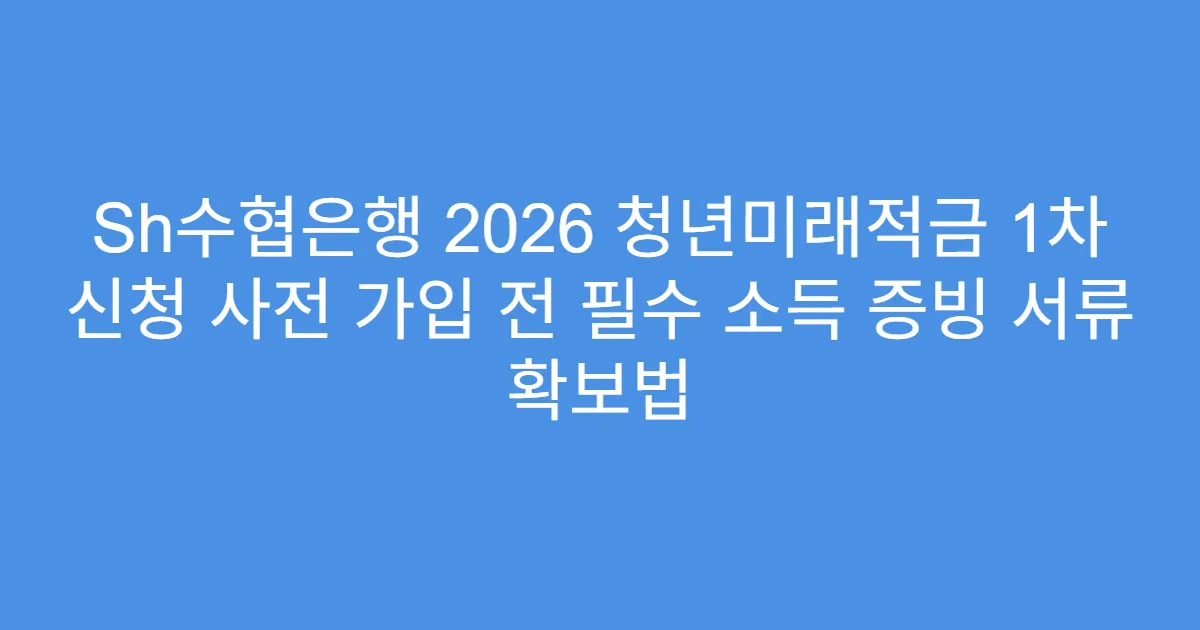 Sh수협은행 2026 청년미래적금 1차 신청 사전 가입 전 필수 소득 증빙 서류 확보법