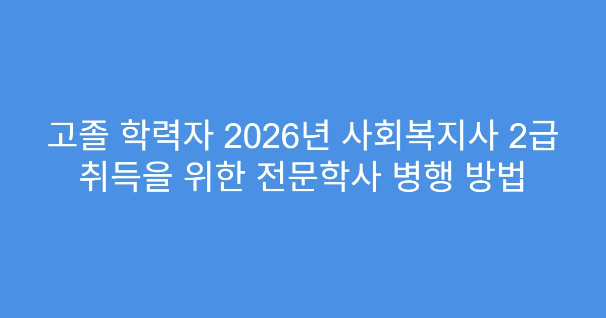 고졸 학력자 2026년 사회복지사 2급 취득을 위한 전문학사 병행 방법