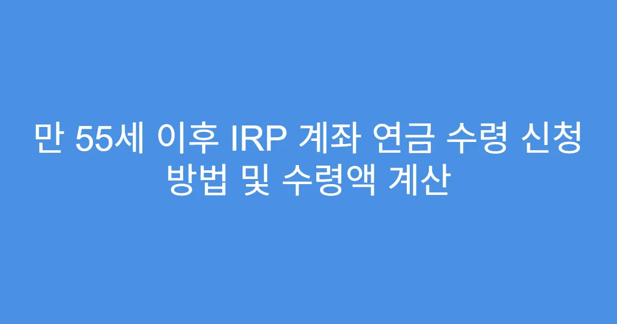 만 55세 이후 IRP 계좌 연금 수령 신청 방법 및 수령액 계산