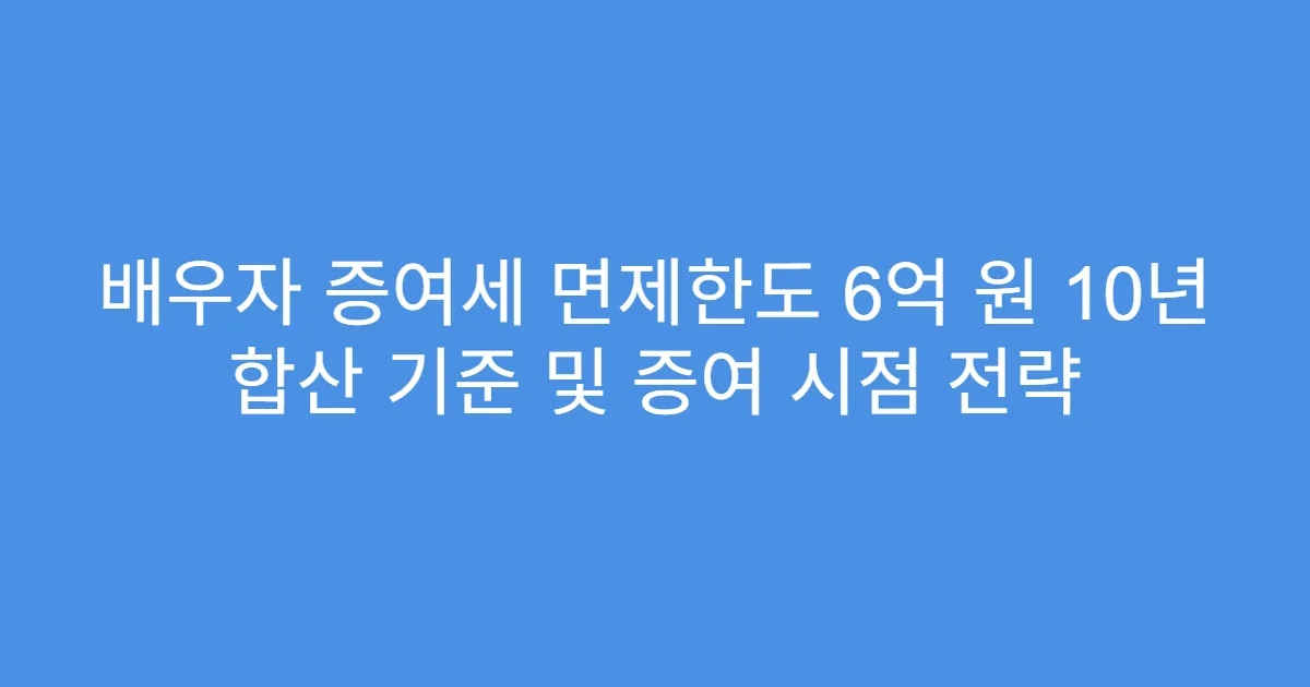 배우자 증여세 면제한도 6억 원 10년 합산 기준 및 증여 시점 전략