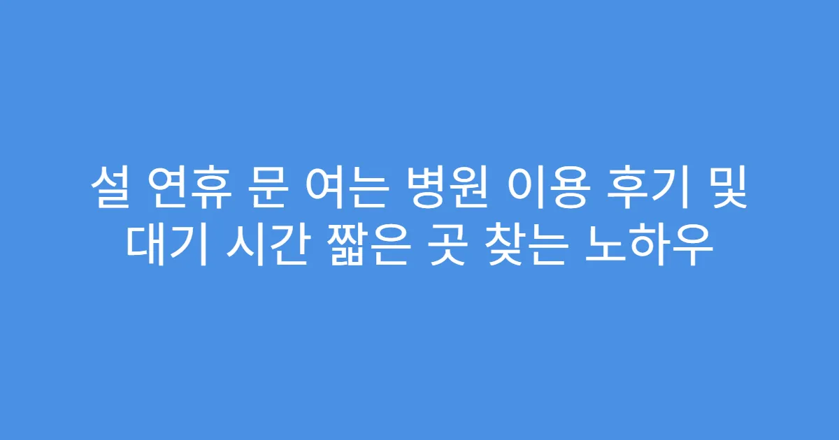 설 연휴 문 여는 병원 이용 후기 및 대기 시간 짧은 곳 찾는 노하우