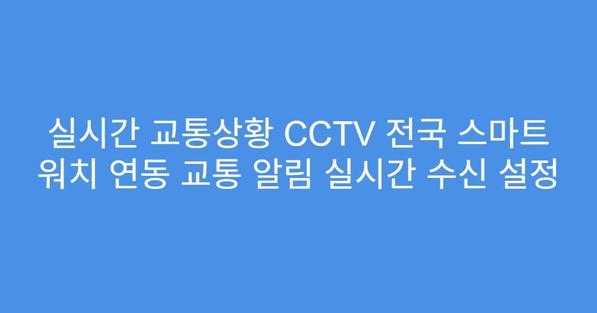실시간 교통상황 CCTV 전국 스마트 워치 연동 교통 알림 실시간 수신 설정