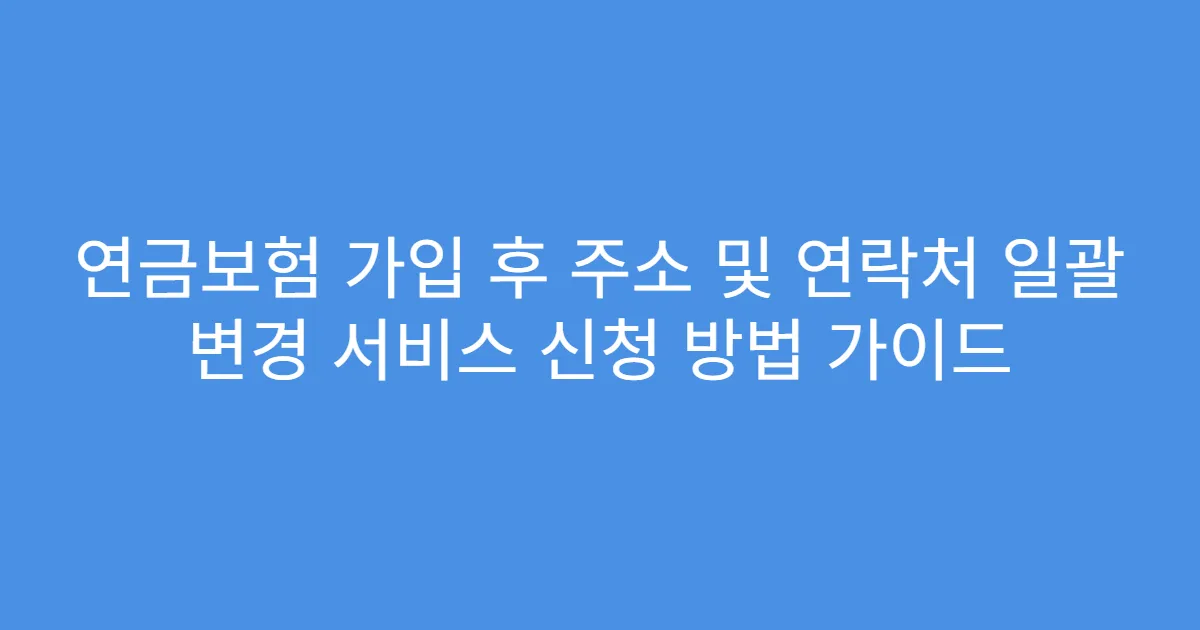 연금보험 가입 후 주소 및 연락처 일괄 변경 서비스 신청 방법 가이드