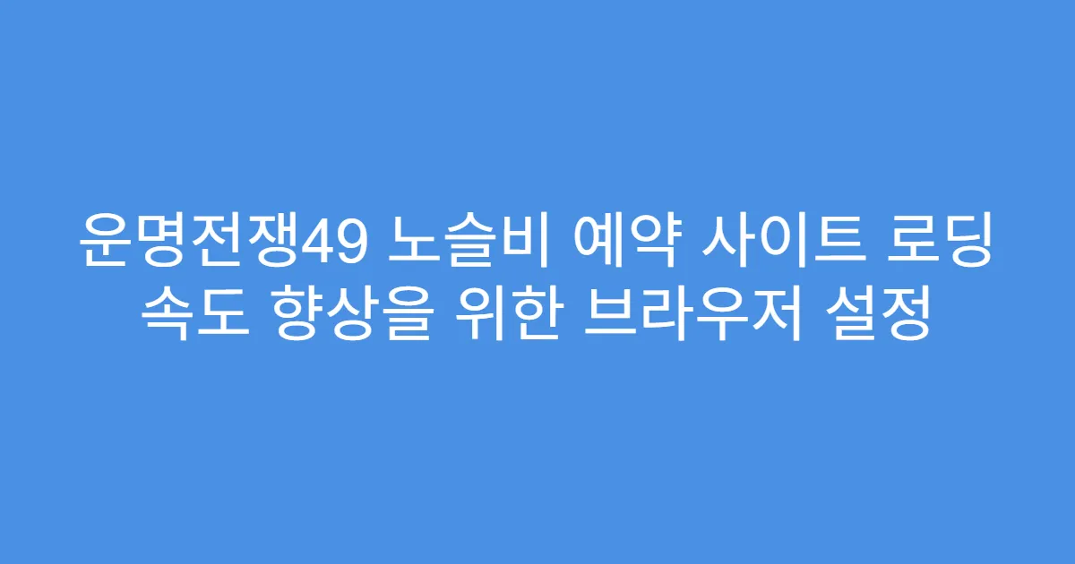 운명전쟁49 노슬비 예약 사이트 로딩 속도 향상을 위한 브라우저 설정