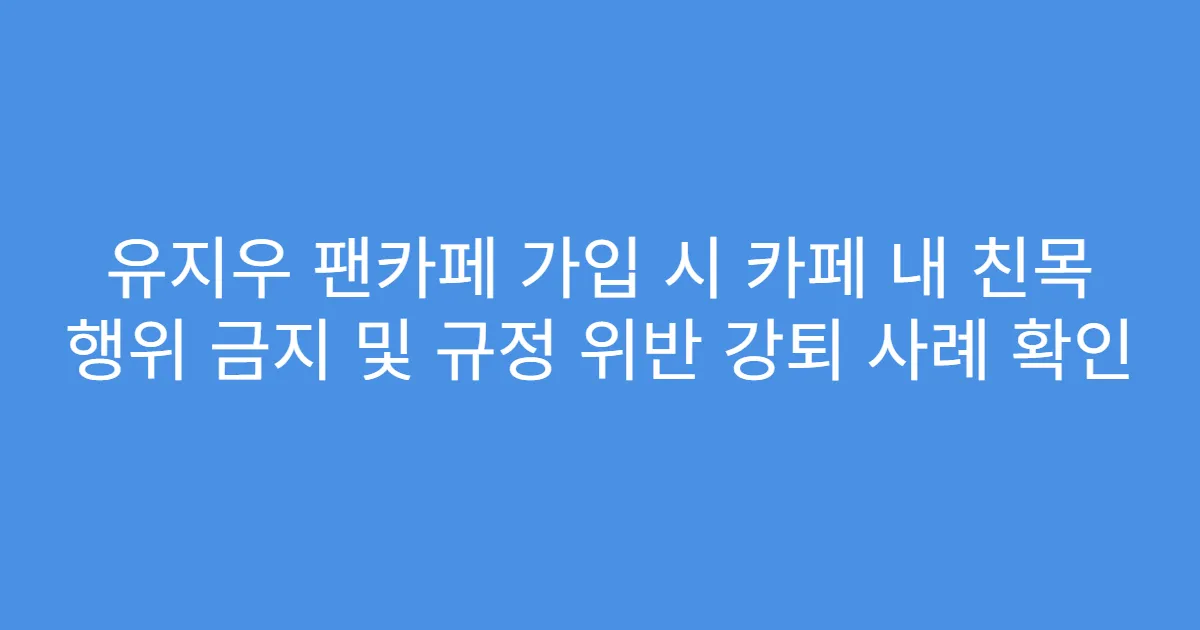 유지우 팬카페 가입 시 카페 내 친목 행위 금지 및 규정 위반 강퇴 사례 확인