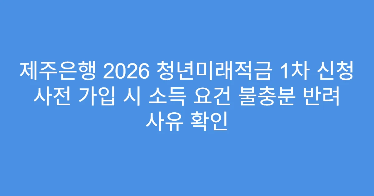 제주은행 2026 청년미래적금 1차 신청 사전 가입 시 소득 요건 불충분 반려 사유 확인