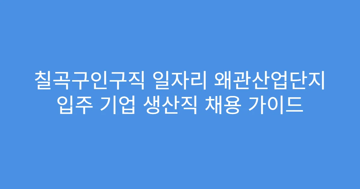 칠곡구인구직 일자리 왜관산업단지 입주 기업 생산직 채용 가이드