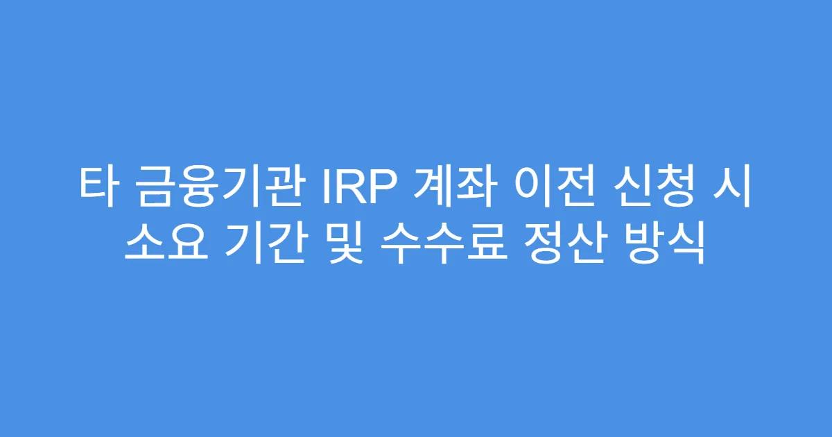 타 금융기관 IRP 계좌 이전 신청 시 소요 기간 및 수수료 정산 방식
