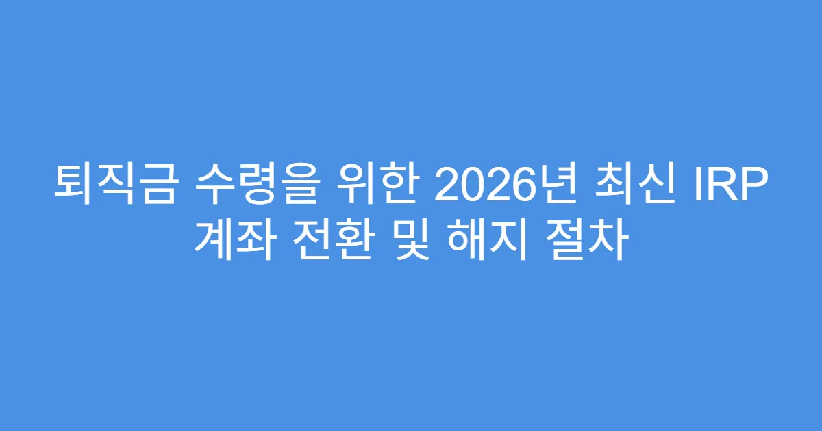 퇴직금 수령을 위한 2026년 최신 IRP 계좌 전환 및 해지 절차
