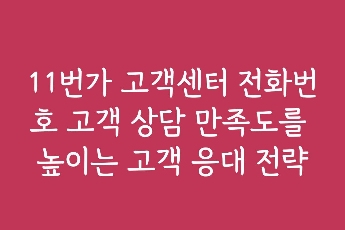 11번가 고객센터 전화번호 고객 상담 만족도를 높이는 고객 응대 전략