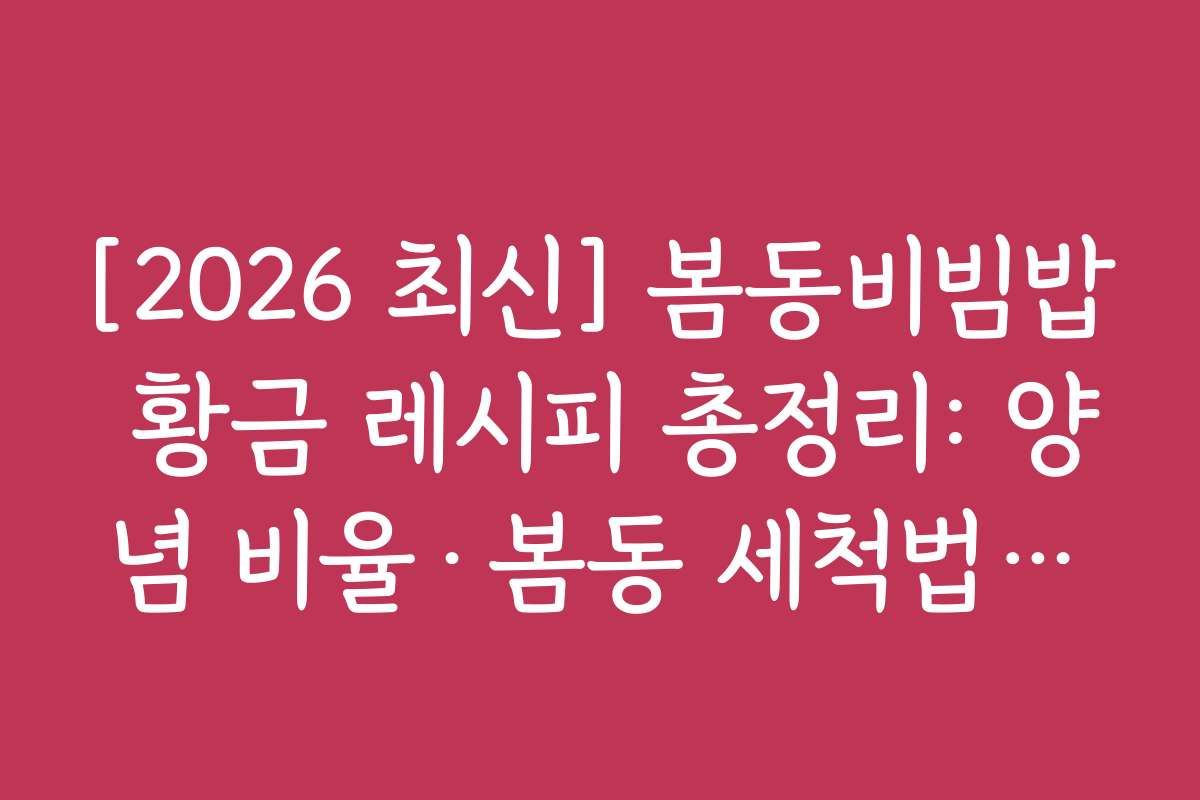 [2026 최신] 봄동비빔밥 황금 레시피 총정리: 양념 비율·봄동 세척법·달래 추가 꿀팁 계량 기준으로 정리