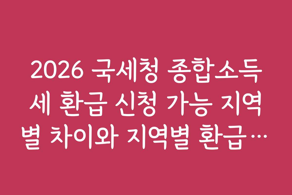 2026 국세청 종합소득세 환급 신청 가능 지역별 차이와 지역별 환급 사례 분석