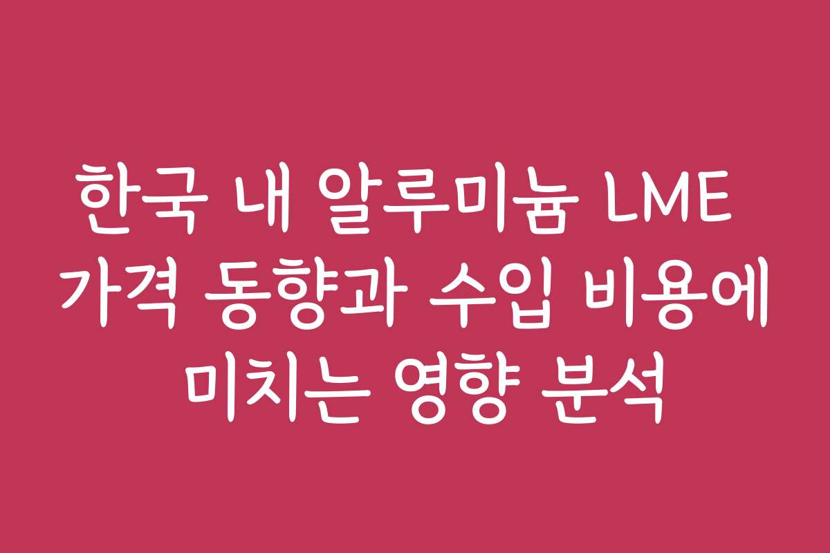 한국 내 알루미늄 LME 가격 동향과 수입 비용에 미치는 영향 분석