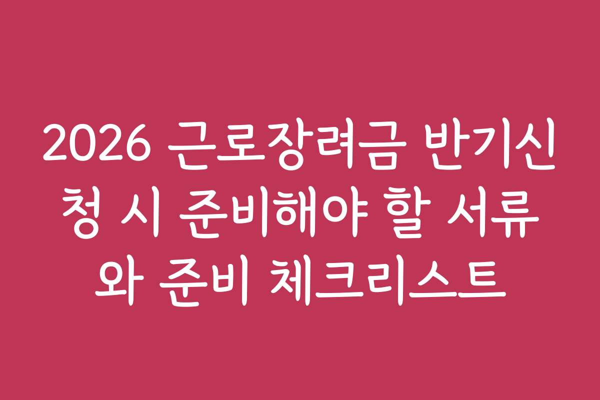 2026 근로장려금 반기신청 시 준비해야 할 서류와 준비 체크리스트