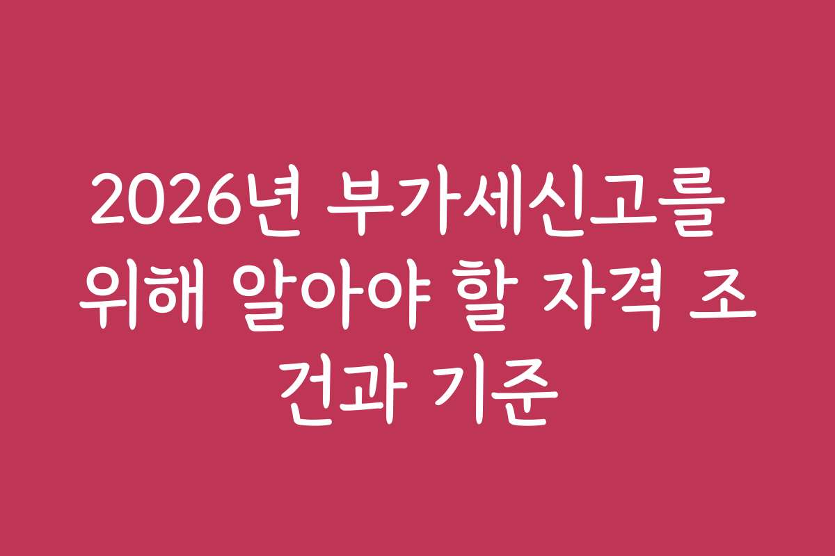 2026년 부가세신고를 위해 알아야 할 자격 조건과 기준