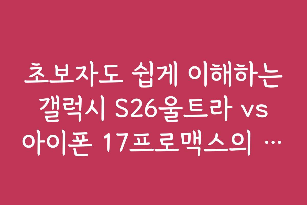 초보자도 쉽게 이해하는 갤럭시 S26울트라 vs 아이폰 17프로맥스의 특징과 차이점