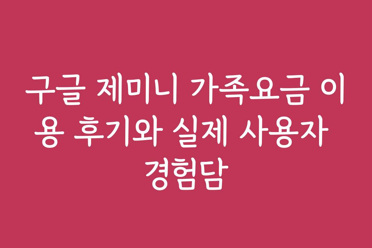 구글 제미니 가족요금 이용 후기와 실제 사용자 경험담