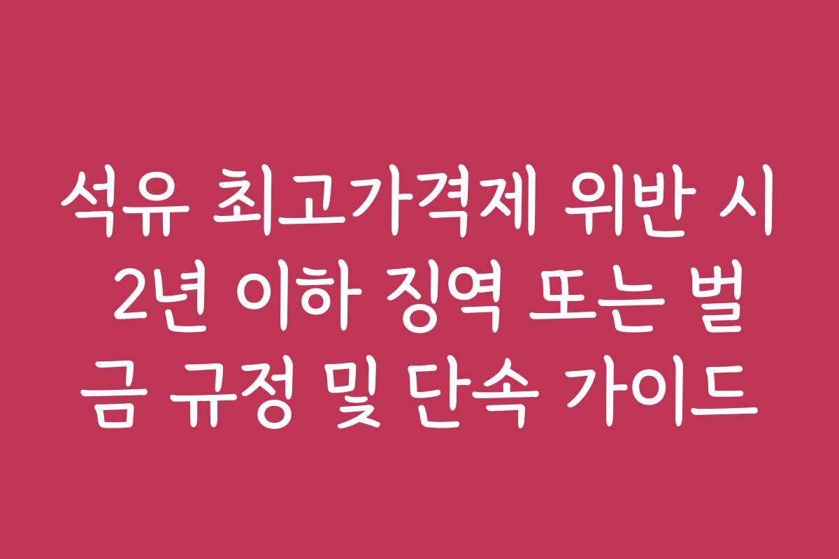 석유 최고가격제 위반 시 2년 이하 징역 또는 벌금 규정 및 단속 가이드
