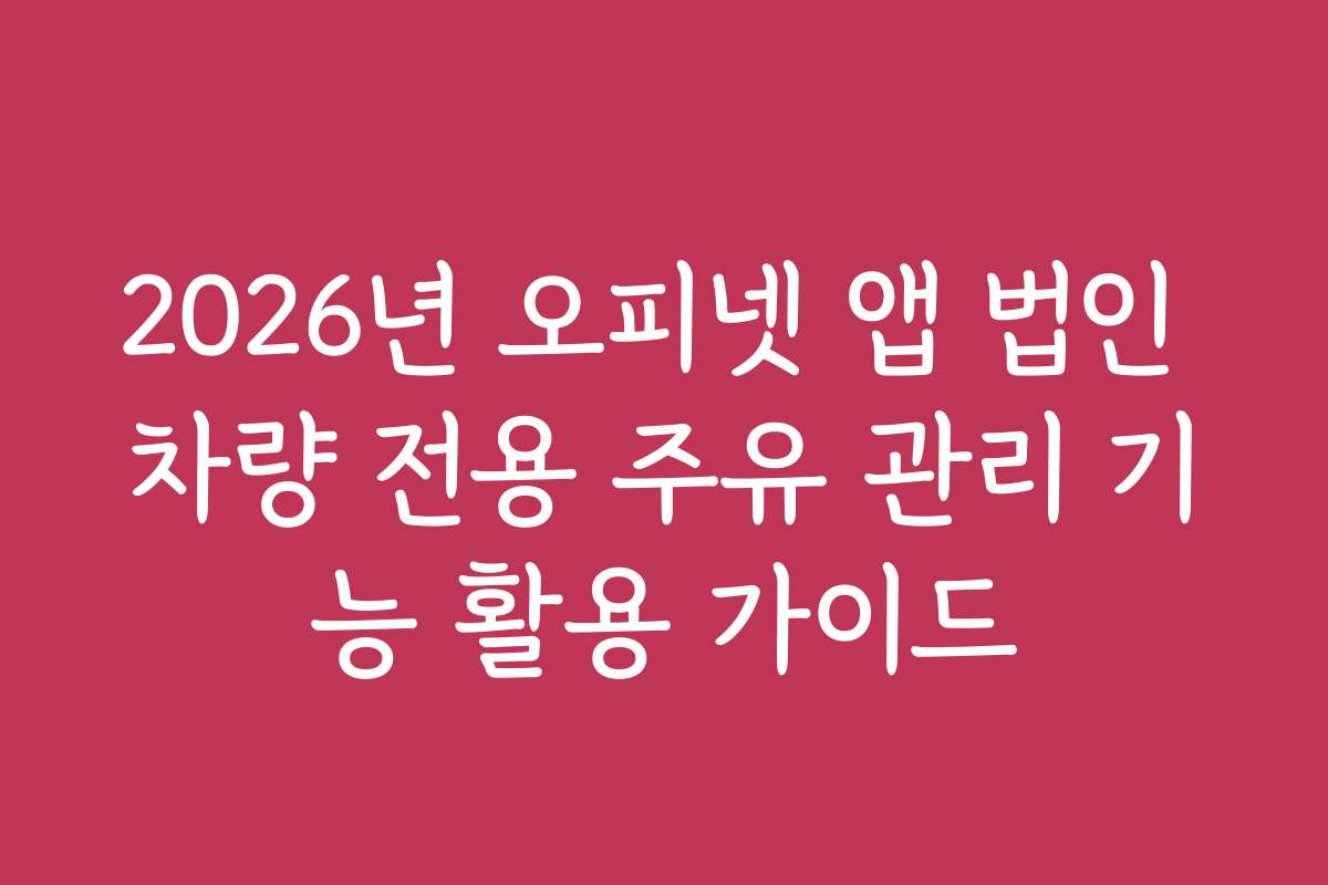 2026년 오피넷 앱 법인 차량 전용 주유 관리 기능 활용 가이드
