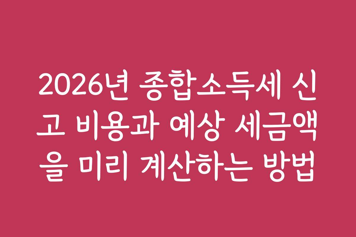 2026년 종합소득세 신고 비용과 예상 세금액을 미리 계산하는 방법