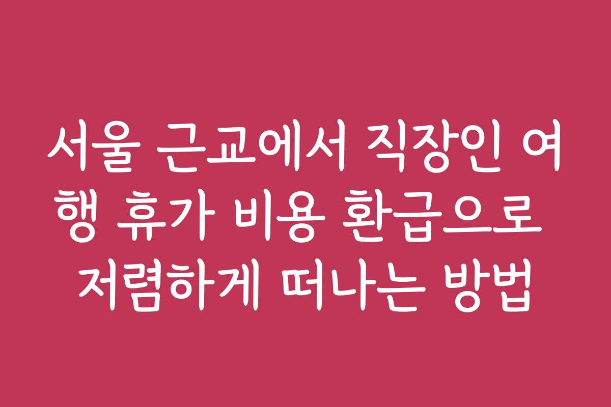 서울 근교에서 직장인 여행 휴가 비용 환급으로 저렴하게 떠나는 방법
