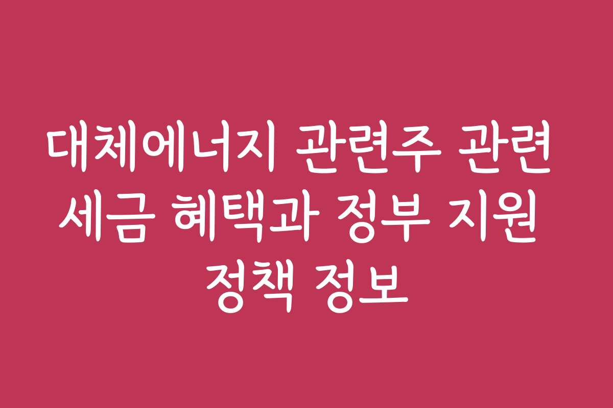 대체에너지 관련주 관련 세금 혜택과 정부 지원 정책 정보