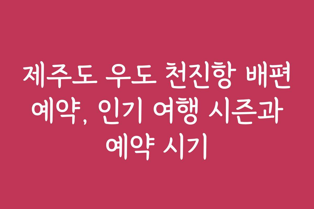 제주도 우도 천진항 배편 예약, 인기 여행 시즌과 예약 시기