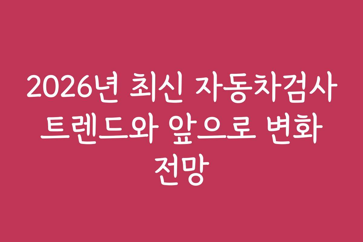 2026년 최신 자동차검사 트렌드와 앞으로 변화 전망
