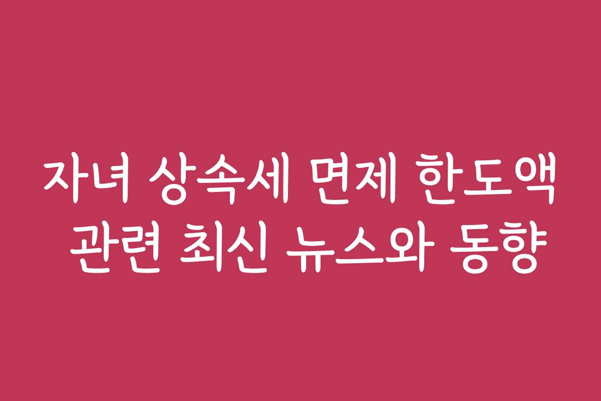 자녀 상속세 면제 한도액 관련 최신 뉴스와 동향