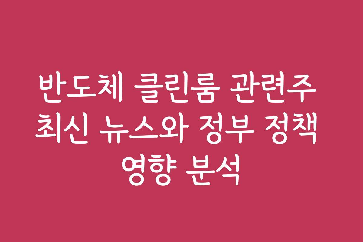 반도체 클린룸 관련주 최신 뉴스와 정부 정책 영향 분석