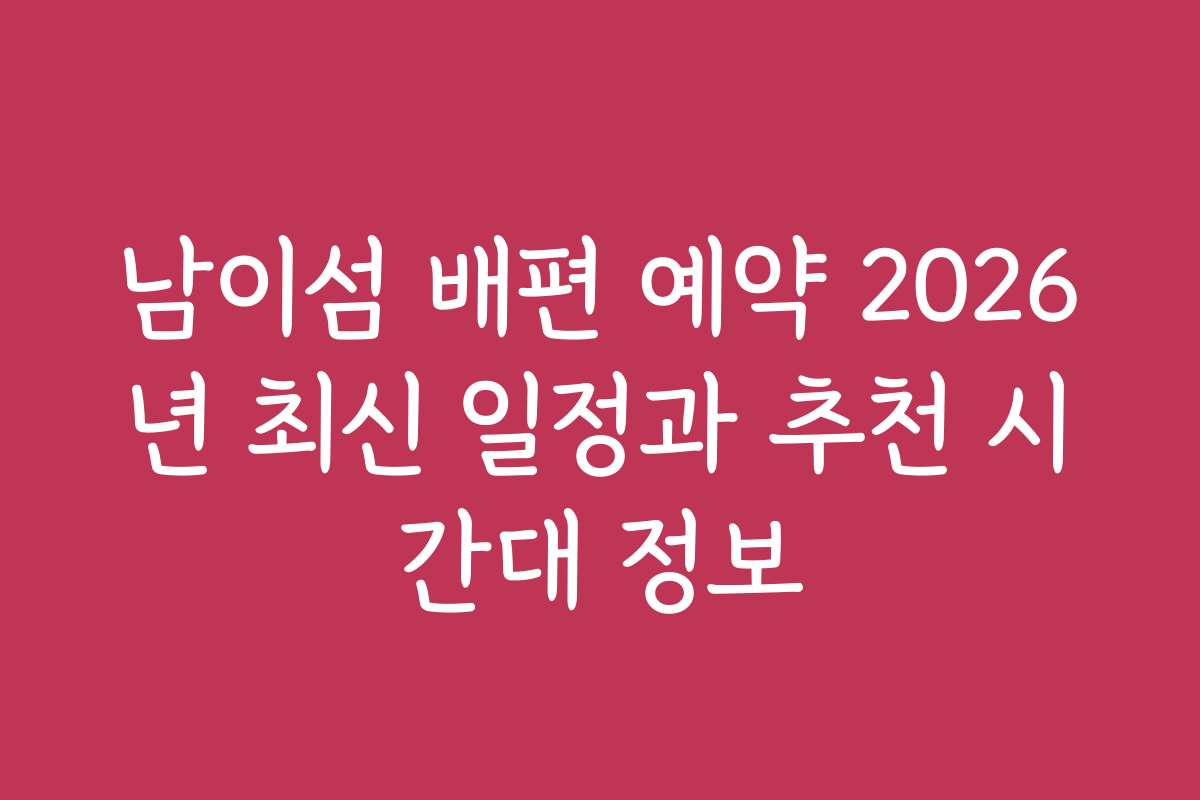 남이섬 배편 예약 2026년 최신 일정과 추천 시간대 정보