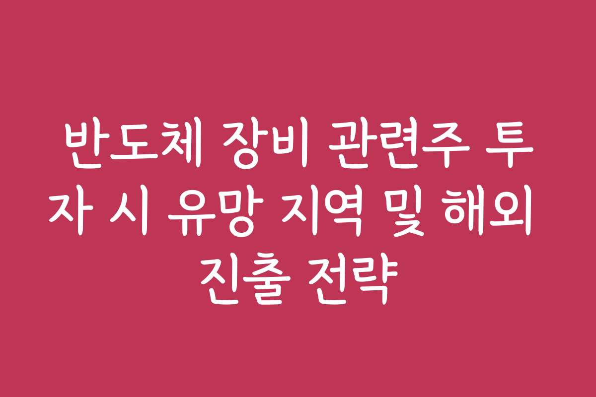 반도체 장비 관련주 투자 시 유망 지역 및 해외 진출 전략