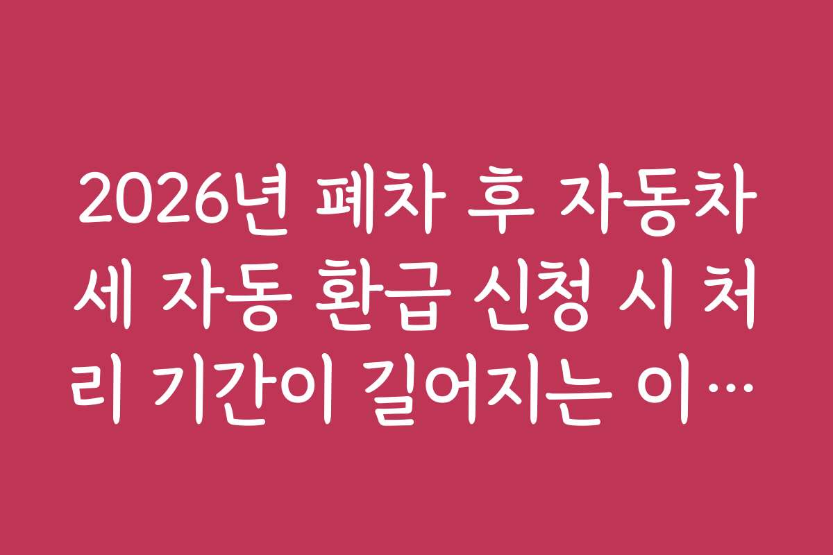 2026년 폐차 후 자동차세 자동 환급 신청 시 처리 기간이 길어지는 이유와 해결책