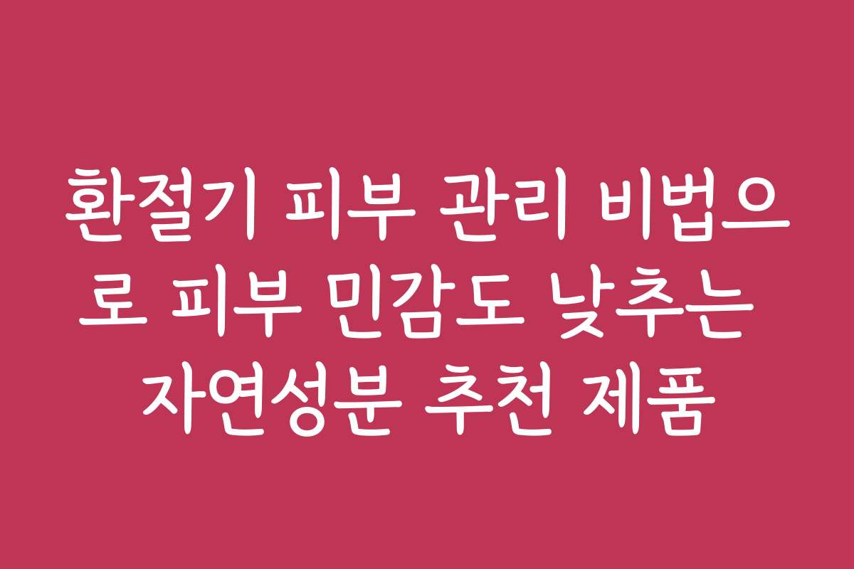 환절기 피부 관리 비법으로 피부 민감도 낮추는 자연성분 추천 제품