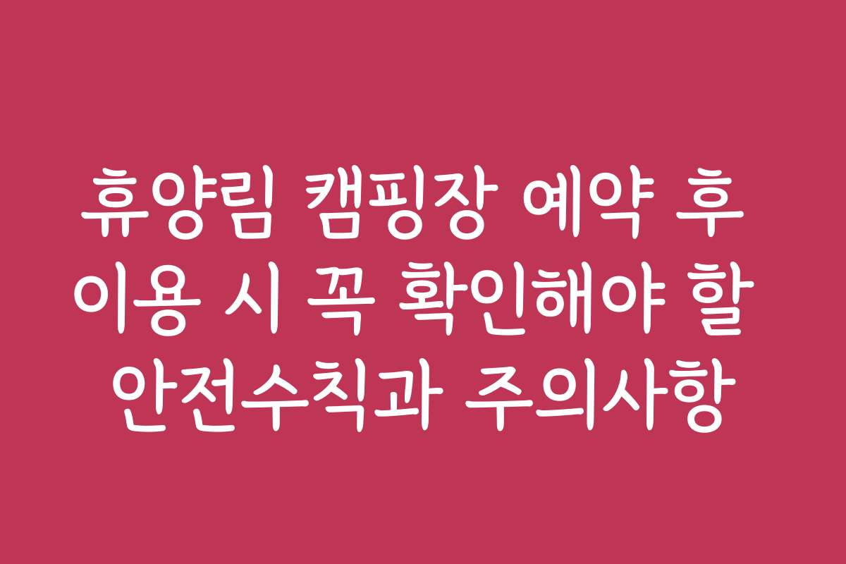 휴양림 캠핑장 예약 후 이용 시 꼭 확인해야 할 안전수칙과 주의사항