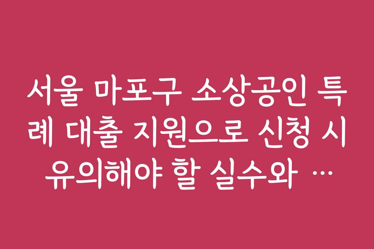 서울 마포구 소상공인 특례 대출 지원으로 신청 시 유의해야 할 실수와 주의사항을 정리